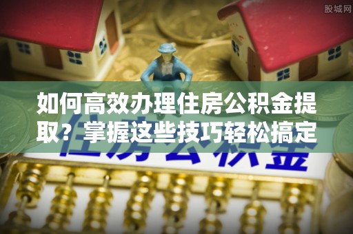 怒江如何高效办理住房公积金提取？掌握这些技巧轻松搞定