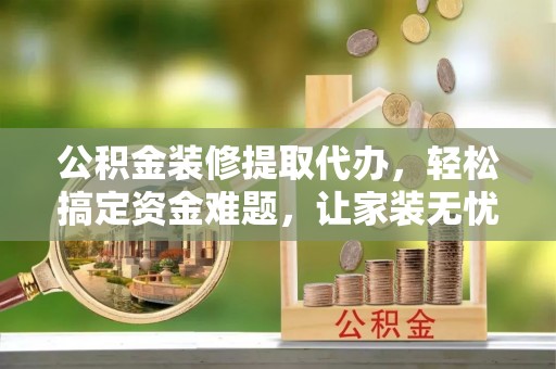 怒江公积金装修提取代办，轻松搞定资金难题，让家装无忧