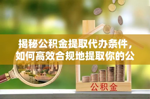 怒江揭秘公积金提取代办条件，如何高效合规地提取你的公积金