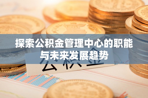 怒江探索公积金管理中心的职能与未来发展趋势