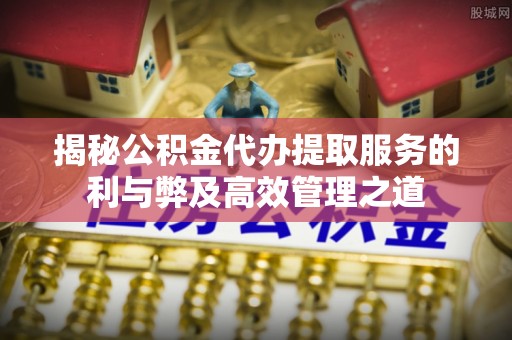 怒江揭秘公积金代办提取服务的利与弊及高效管理之道