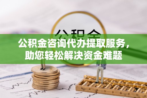 怒江公积金咨询代办提取服务，助您轻松解决资金难题