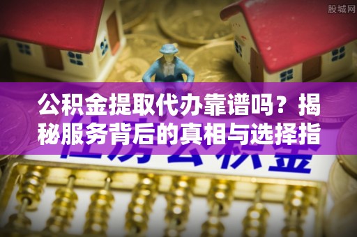 怒江公积金提取代办靠谱吗？揭秘服务背后的真相与选择指南