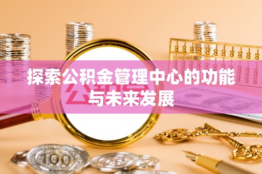 怒江探索公积金管理中心的功能与未来发展