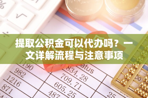 怒江提取公积金可以代办吗？一文详解流程与注意事项