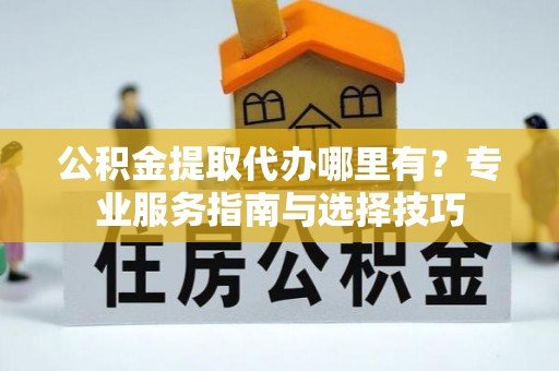 怒江公积金提取代办哪里有？专业服务指南与选择技巧