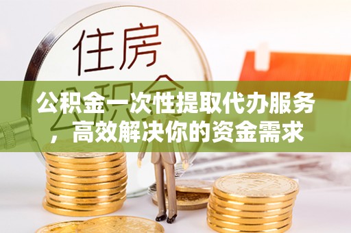 怒江公积金一次性提取代办服务，高效解决你的资金需求