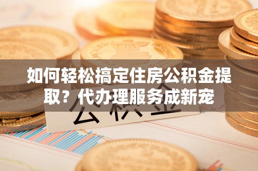 怒江如何轻松搞定住房公积金提取？代办理服务成新宠