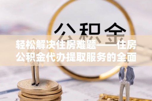 怒江轻松解决住房难题——住房公积金代办提取服务的全面解析与实用指南