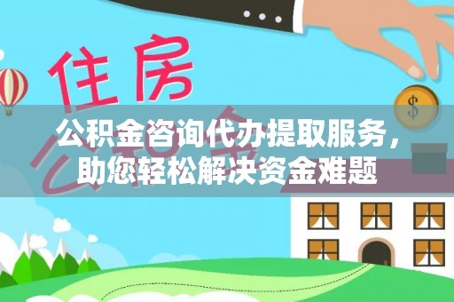 怒江公积金咨询代办提取服务，助您轻松解决资金难题