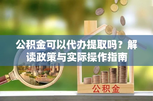 怒江公积金可以代办提取吗？解读政策与实际操作指南