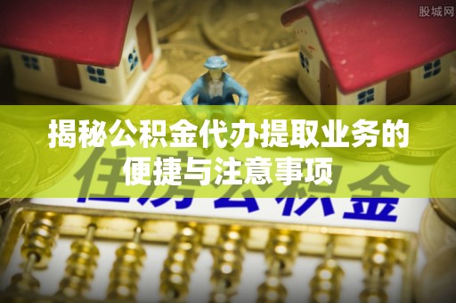 怒江揭秘公积金代办提取业务的便捷与注意事项