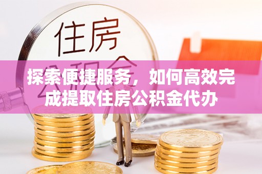 怒江探索便捷服务，如何高效完成提取住房公积金代办