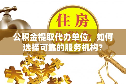 怒江公积金提取代办单位，如何选择可靠的服务机构？