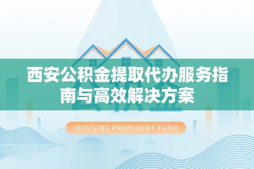 怒江西安公积金提取代办服务指南与高效解决方案