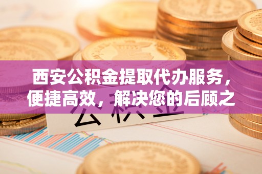 怒江西安公积金提取代办服务，便捷高效，解决您的后顾之忧
