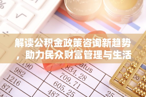 怒江解读公积金政策咨询新趋势，助力民众财富管理与生活规划