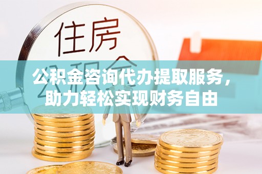 怒江公积金咨询代办提取服务，助力轻松实现财务自由