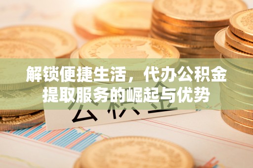 怒江解锁便捷生活，代办公积金提取服务的崛起与优势