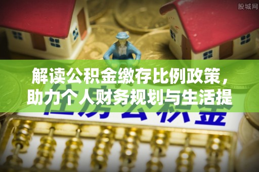 怒江解读公积金缴存比例政策，助力个人财务规划与生活提升