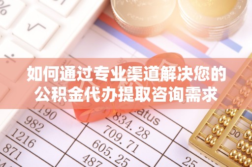 怒江如何通过专业渠道解决您的公积金代办提取咨询需求