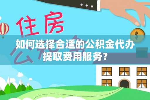 怒江如何选择合适的公积金代办提取费用服务？