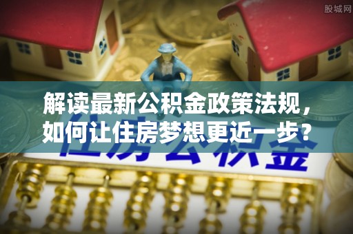怒江解读最新公积金政策法规，如何让住房梦想更近一步？