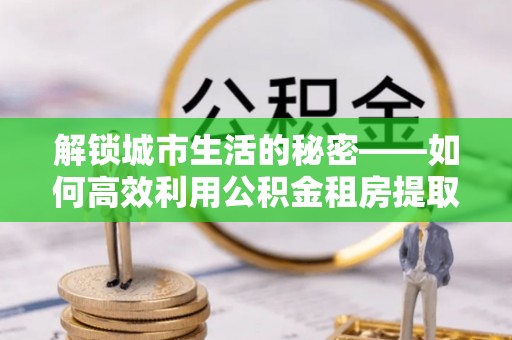 怒江解锁城市生活的秘密——如何高效利用公积金租房提取政策优化居住体验