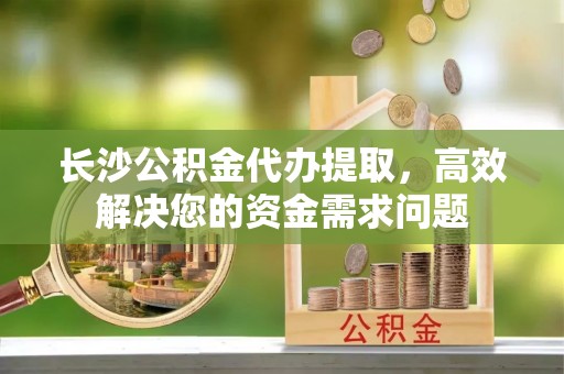 怒江长沙公积金代办提取，高效解决您的资金需求问题