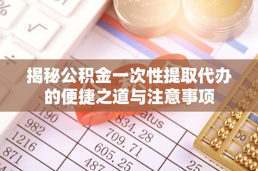 怒江揭秘公积金一次性提取代办的便捷之道与注意事项