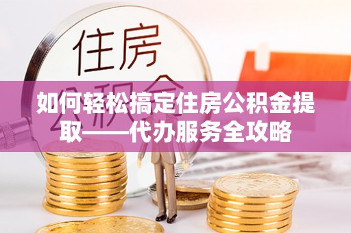 怒江如何轻松搞定住房公积金提取——代办服务全攻略
