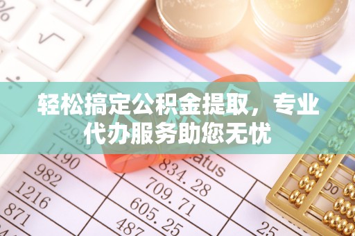 怒江轻松搞定公积金提取，专业代办服务助您无忧