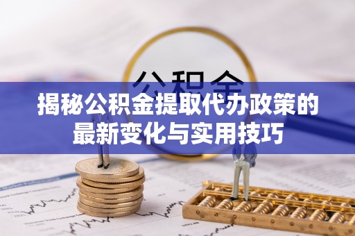 怒江揭秘公积金提取代办政策的最新变化与实用技巧