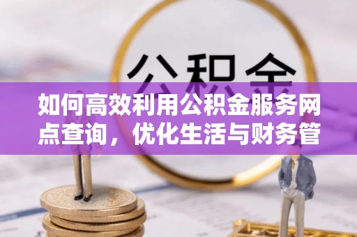 怒江如何高效利用公积金服务网点查询，优化生活与财务管理