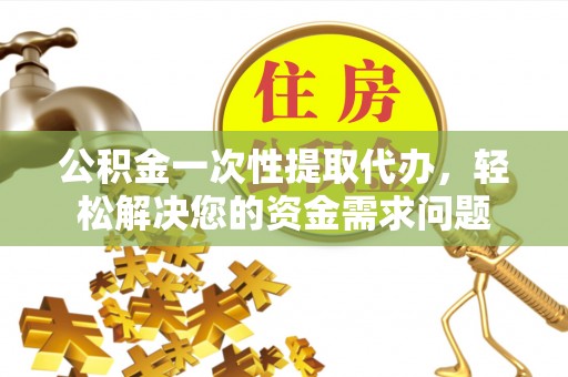 怒江公积金一次性提取代办，轻松解决您的资金需求问题