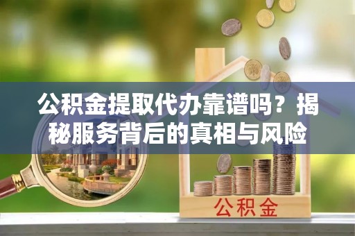 怒江公积金提取代办靠谱吗？揭秘服务背后的真相与风险
