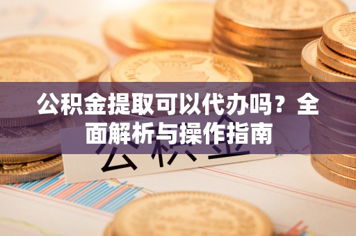 怒江公积金提取可以代办吗？全面解析与操作指南