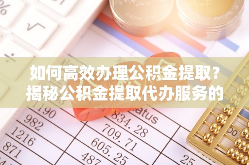 怒江如何高效办理公积金提取？揭秘公积金提取代办服务的优势与注意事项