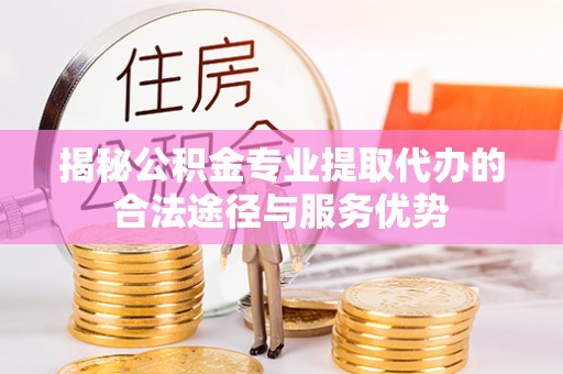 怒江揭秘公积金专业提取代办的合法途径与服务优势