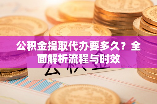 怒江公积金提取代办要多久？全面解析流程与时效