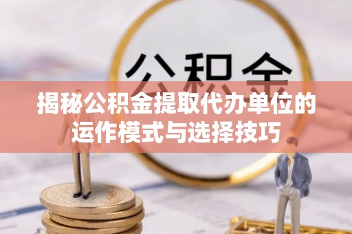 怒江揭秘公积金提取代办单位的运作模式与选择技巧