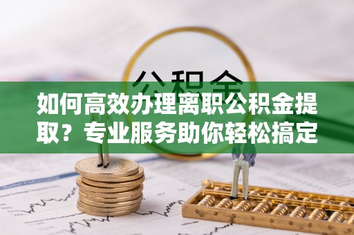 怒江如何高效办理离职公积金提取？专业服务助你轻松搞定