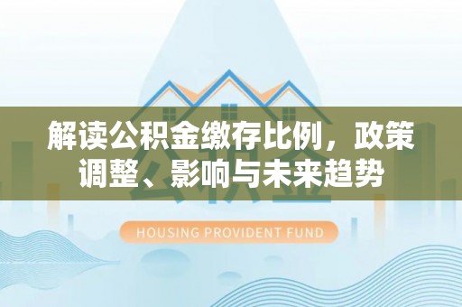 怒江解读公积金缴存比例，政策调整、影响与未来趋势
