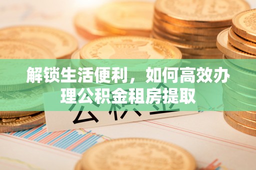 怒江解锁生活便利，如何高效办理公积金租房提取