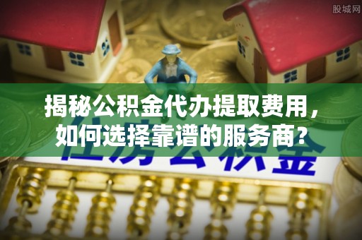 怒江揭秘公积金代办提取费用，如何选择靠谱的服务商？