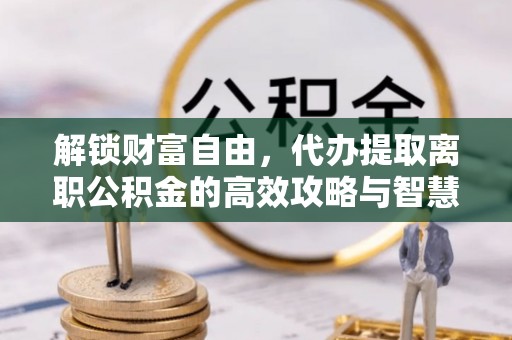 怒江解锁财富自由，代办提取离职公积金的高效攻略与智慧选择
