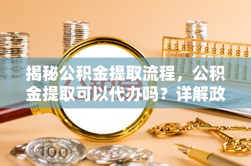 怒江揭秘公积金提取流程，公积金提取可以代办吗？详解政策与实操技巧
