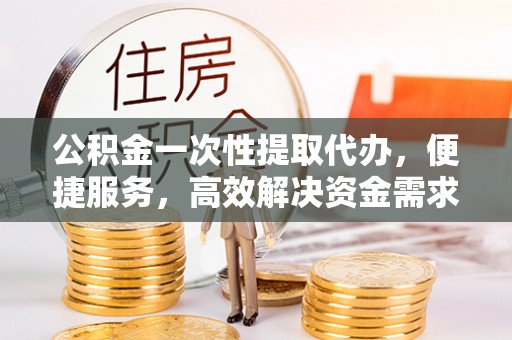 怒江公积金一次性提取代办，便捷服务，高效解决资金需求