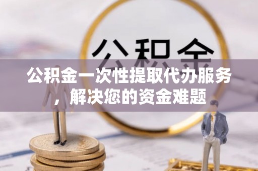 怒江公积金一次性提取代办服务，解决您的资金难题
