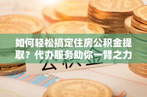 怒江如何轻松搞定住房公积金提取？代办服务助你一臂之力